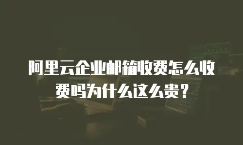 阿里云企业邮箱收费怎么收费吗为什么这么贵？