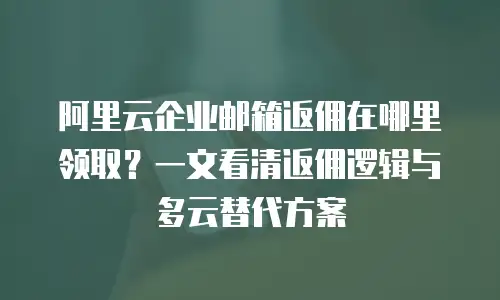 阿里云企业邮箱返佣在哪里领取?一文看清返佣逻辑与多云替代方案