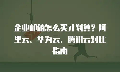 企业邮箱怎么买才划算?阿里云、华为云、腾讯云对比指南