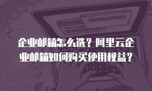 企业邮箱怎么选?阿里云企业邮箱如何购买使用权益?