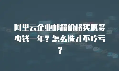 阿里云企业邮箱价格实惠多少钱一年？怎么选才不吃亏？