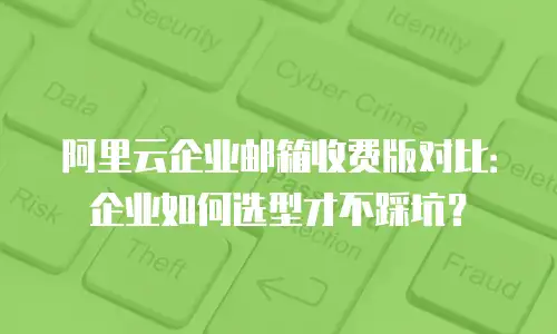 阿里云企业邮箱收费版对比:企业如何选型才不踩坑?