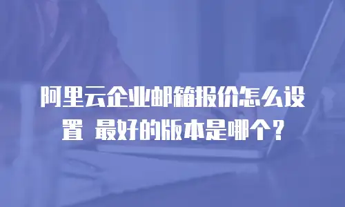 阿里云企业邮箱报价怎么设置 最好的版本是哪个？
