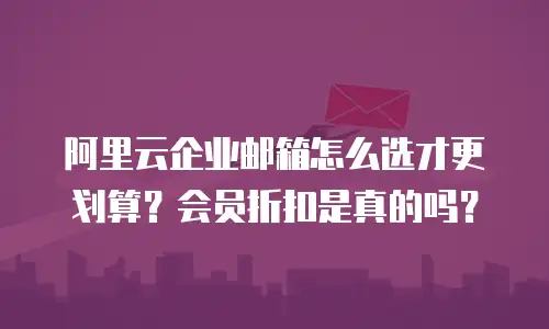 阿里云企业邮箱怎么选才更划算？会员折扣是真的吗？