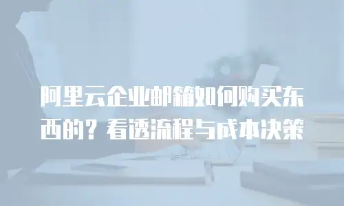 阿里云企业邮箱如何购买东西的?看透流程与成本决策