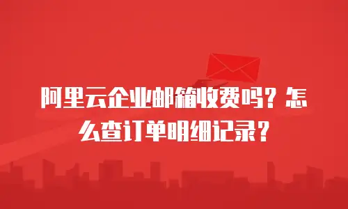 阿里云企业邮箱收费吗?怎么查订单明细记录?