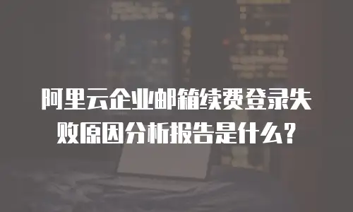 阿里云企业邮箱续费登录失败原因分析报告是什么?