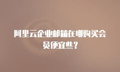 阿里云企业邮箱在哪购买会员便宜些？