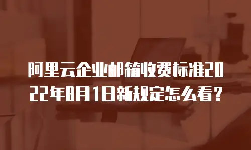 阿里云企业邮箱收费标准2022年8月1日新规定怎么看？