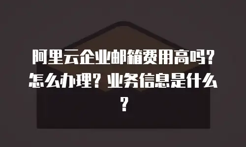 阿里云企业邮箱费用高吗？怎么办理？业务信息是什么？