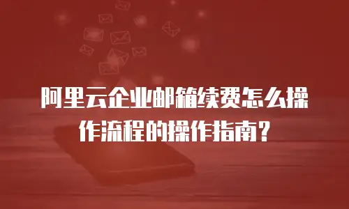 阿里云企业邮箱续费怎么操作流程的操作指南？