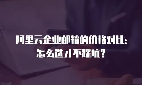 阿里云企业邮箱的价格对比：怎么选才不踩坑？