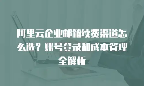阿里云企业邮箱续费渠道怎么选？账号登录和成本管理全解析