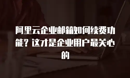阿里云企业邮箱如何续费功能?这才是企业用户最关心的