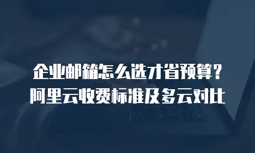 企业邮箱怎么选才省预算？阿里云收费标准及多云对比