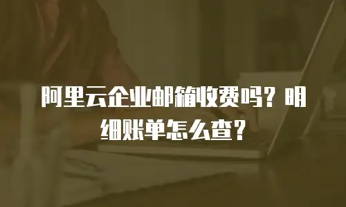 阿里云企业邮箱收费吗？明细账单怎么查？