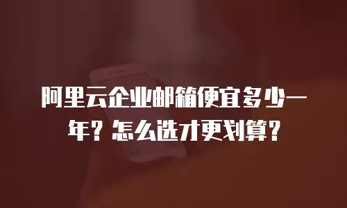 阿里云企业邮箱便宜多少一年?怎么选才更划算?