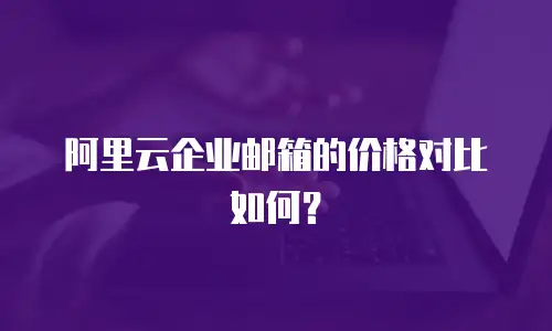 阿里云企业邮箱的价格对比如何？