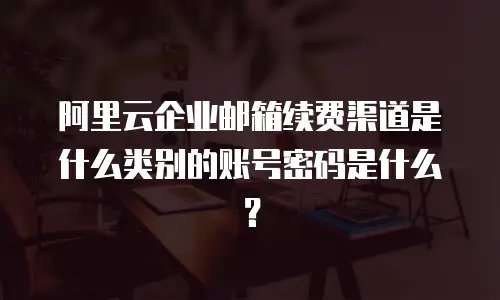 阿里云企业邮箱续费渠道是什么类别的账号密码是什么？
