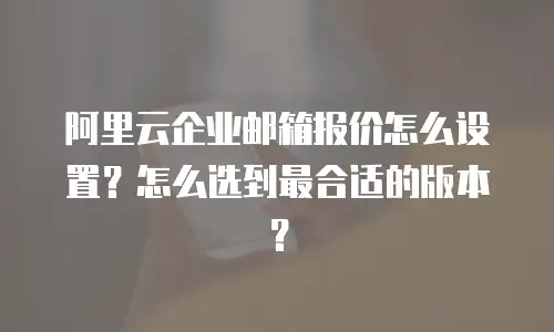 阿里云企业邮箱报价怎么设置?怎么选到最合适的版本?