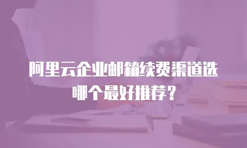 阿里云企业邮箱续费渠道选哪个最好推荐？