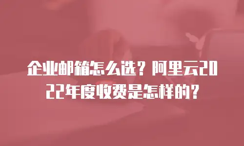 企业邮箱怎么选?阿里云2022年度收费是怎样的?