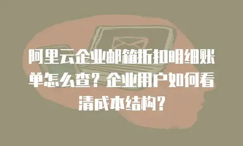 阿里云企业邮箱折扣明细账单怎么查？企业用户如何看清成本结构？