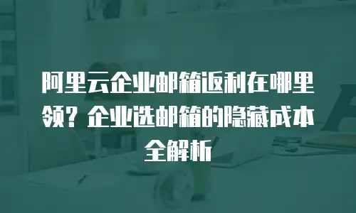阿里云企业邮箱返利在哪里领？企业选邮箱的隐藏成本全解析