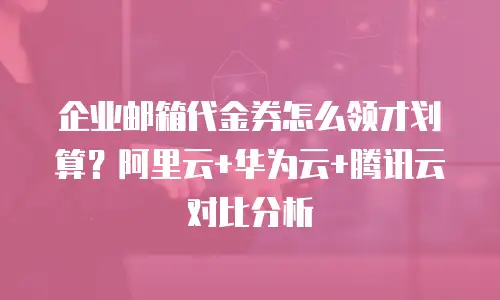 企业邮箱代金券怎么领才划算？阿里云+华为云+腾讯云对比分析