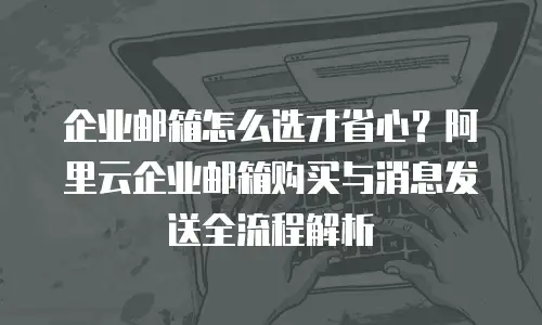 企业邮箱怎么选才省心?阿里云企业邮箱购买与消息发送全流程解析