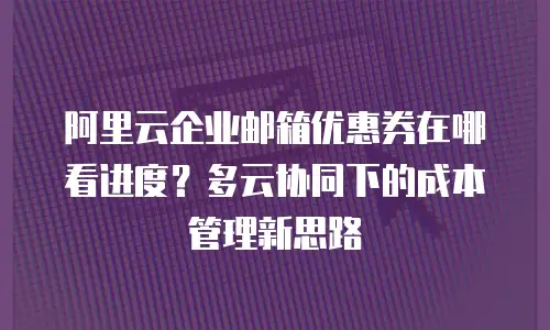 阿里云企业邮箱优惠券在哪看进度？多云协同下的成本管理新思路