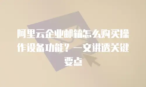 阿里云企业邮箱怎么购买操作设备功能？一文讲透关键要点