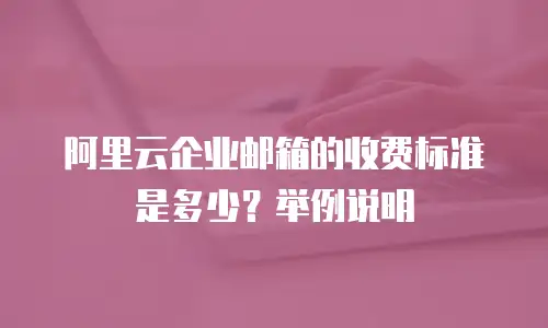 阿里云企业邮箱的收费标准是多少？举例说明