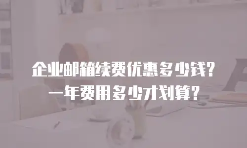 企业邮箱续费优惠多少钱？一年费用多少才划算？