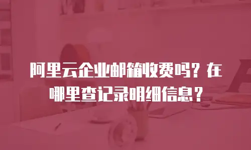 阿里云企业邮箱收费吗?在哪里查记录明细信息?