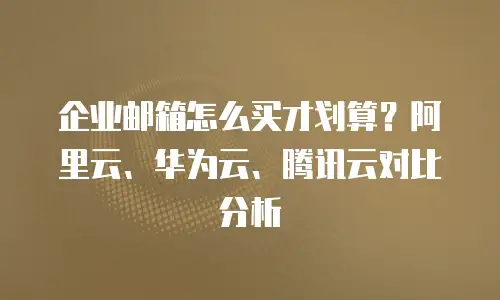 企业邮箱怎么买才划算?阿里云、华为云、腾讯云对比分析