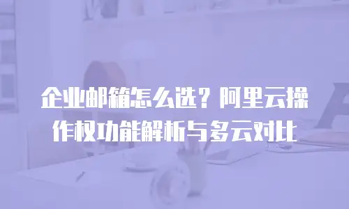 企业邮箱怎么选?阿里云操作权功能解析与多云对比
