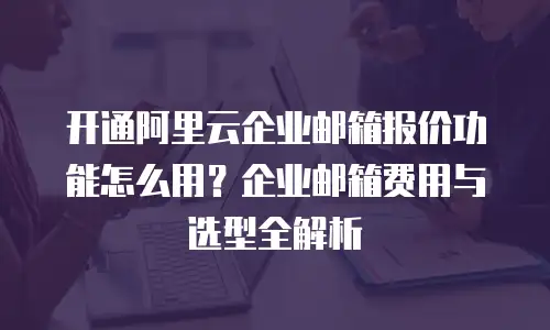 开通阿里云企业邮箱报价功能怎么用？企业邮箱费用与选型全解析