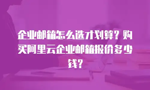 企业邮箱怎么选才划算？购买阿里云企业邮箱报价多少钱？