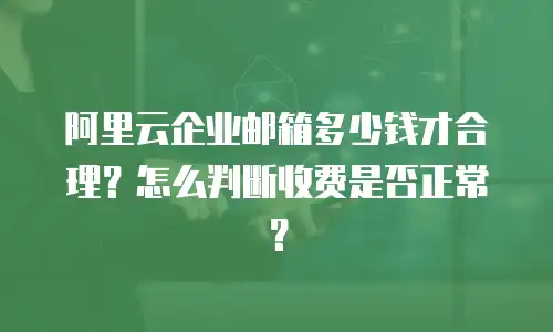 阿里云企业邮箱多少钱才合理?怎么判断收费是否正常?