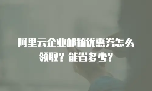 阿里云企业邮箱优惠券怎么领取？能省多少？