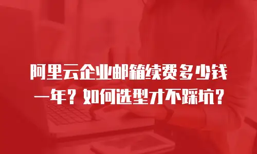 阿里云企业邮箱续费多少钱一年？如何选型才不踩坑？