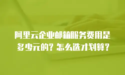 阿里云企业邮箱服务费用是多少元的？怎么选才划算？