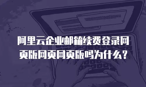 阿里云企业邮箱续费登录网页版网页网页版吗为什么？