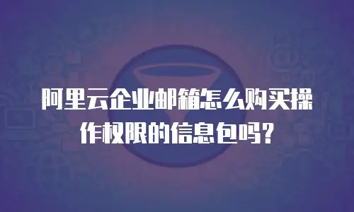 阿里云企业邮箱怎么购买操作权限的信息包吗？