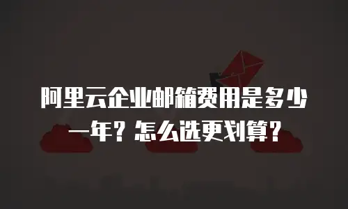 阿里云企业邮箱费用是多少一年？怎么选更划算？