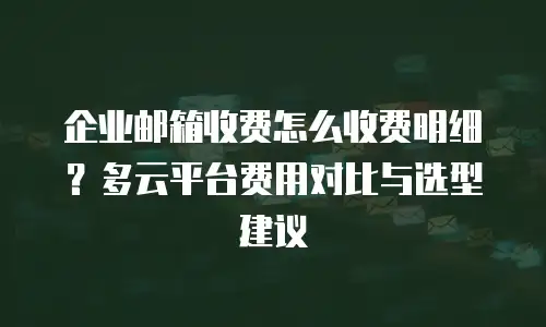 企业邮箱收费怎么收费明细？多云平台费用对比与选型建议