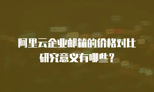阿里云企业邮箱的价格对比研究意义有哪些？