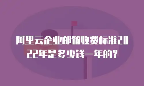 阿里云企业邮箱收费标准2022年是多少钱一年的?