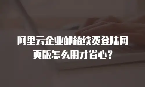 阿里云企业邮箱续费登陆网页版怎么用才省心？